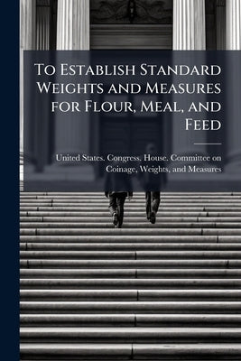 To Establish Standard Weights and Measures for Flour, Meal, and Feed by United States Congress House Committe