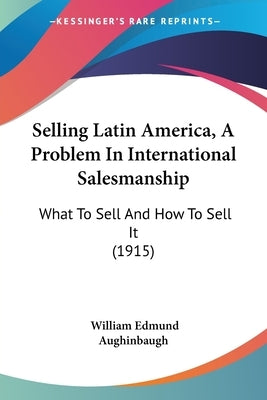 Selling Latin America, A Problem In International Salesmanship: What To Sell And How To Sell It (1915) by Aughinbaugh, William Edmund