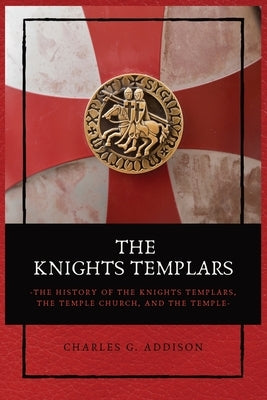 The Knights Templars: The History of the Knights Templars, the Temple Church, and the Temple by Addison, Charles G.