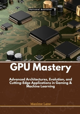 GPU Mastery: Advanced Architectures, Evolution, and Cutting-Edge Applications in Gaming & Machine Learning by Lane, Maxime
