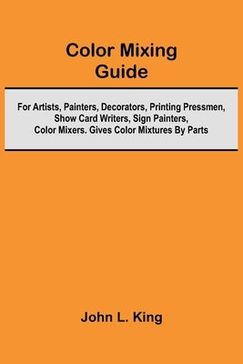 Color Mixing Guide; For Artists, Painters, Decorators, Printing Pressmen, Show Card Writers, Sign Painters, Color Mixers. Gives Color Mixtures By Part by King, John L.