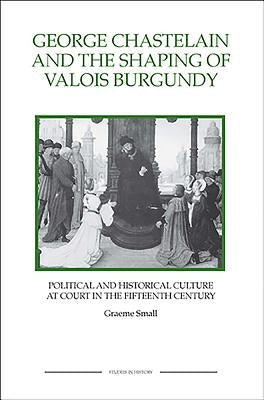 George Chastelain and the Shaping of Valois Burgundy: Political and Historical Culture at Court in the Fifteenth Century by Small, Graeme
