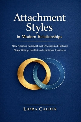 Attachment Styles in Modern Relationships: How Anxious, Avoidant, and Disorganized Patterns Shape Dating, Conflict, and Emotional Closeness by Calder, Liora