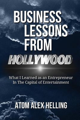 Business Lessons From Hollywood: What I Learned as an Entrepreneur in the Capital of Entertainment by Helling, Atom Alex
