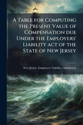 A Table for Computing the Present Value of Compensation due Under the Employers' Liability act of the State of New Jersey by New Jersey Employers' Liability Commis