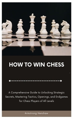 How to Win Chess: A Comprehensive Guide to Unlocking Strategic Secrets, Mastering Tactics, Openings, and Endgames for Chess Players of A by Henshaw, Armstrong