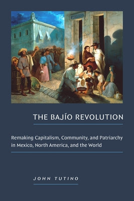 The Bajío Revolution: Remaking Capitalism, Community, and Patriarchy in Mexico, North America, and the World by Tutino, John