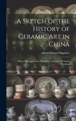 A Sketch of the History of Ceramic Art in China: With a Catalogue of the Hippisley Collection of Chinese Porcelains by Hippisley, Alfred Edward