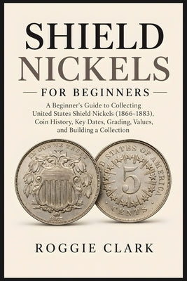 Shield Nickels for Beginners: A Beginner's Guide to Collecting United States Shield Nickels (1866-1883), Coin History, Key Dates, Grading, Values, and by Clark, Roggie