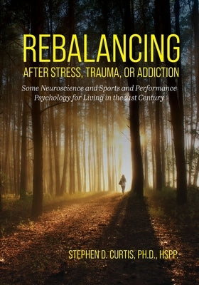 Rebalancing after Stress, Trauma, or Addiction: Some Neuroscience and Sports and Performance Psychology for Living in the 21st Century by Curtis, Stephen D.