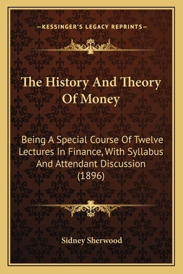 The History And Theory Of Money: Being A Special Course Of Twelve Lectures In Finance, With Syllabus And Attendant Discussion (1896) by Sherwood, Sidney