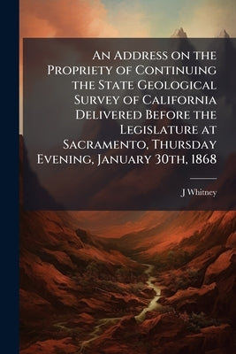 An Address on the Propriety of Continuing the State Geological Survey of California Delivered Before the Legislature at Sacramento, Thursday Evening, by Whitney, J. D. 1819-1896