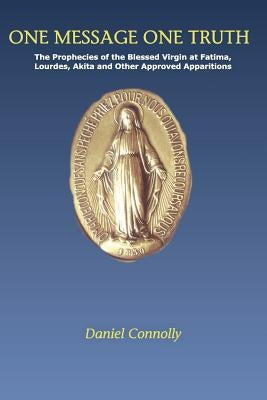 One Message One Truth: The Prophecies of the Blessed Virgin at Fatima, Lourdes, Akita and Other Approved Apparitions by Connolly, Daniel