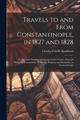 Travels to and From Constantinople, in 1827 and 1828: Or, Personal Narrative of a Journy From Vienne, Through Hungary, Transylvania, Wallachia, Bulgar by Frankland, Charles Colville