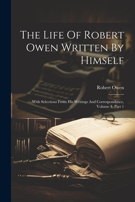 The Life Of Robert Owen Written By Himself: With Selections From His Writings And Correspondence, Volume 1, Part 1 by Owen, Robert