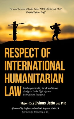 Respect of International Humanitarian Law: Challenges Faced by the Armed Forces of Nigeria in the Fight Against Boko Haram Insurgents by Jatto Psc, Major (Dr ). Livinus