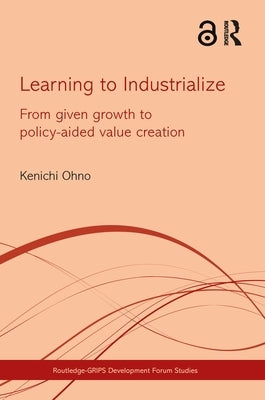Learning to Industrialize: From Given Growth to Policy-aided Value Creation by Ohno, Kenichi