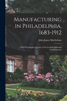 Manufacturing in Philadelphia, 1683-1912: With Photographs of Some of the Leading Industrial Establishments by MacFarlane, John James