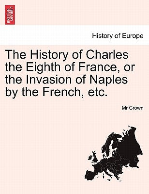 The History of Charles the Eighth of France, or the Invasion of Naples by the French, Etc. by Crown, MR