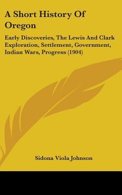 A Short History Of Oregon: Early Discoveries, The Lewis And Clark Exploration, Settlement, Government, Indian Wars, Progress (1904) by Johnson, Sidona Viola