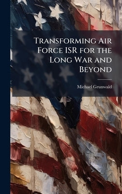 Transforming Air Force ISR for the Long War and Beyond by Grunwald, Michael