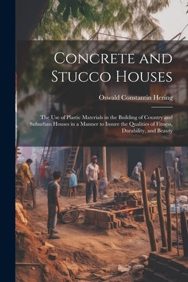 Concrete and Stucco Houses: The Use of Plastic Materials in the Building of Country and Suburban Houses in a Manner to Insure the Qualities of Fit by Hering, Oswald Constantin