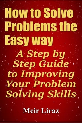 How to Solve Problems the Easy way: A Step by Step Guide to Improving Your Problem Solving Skills by Liraz, Meir