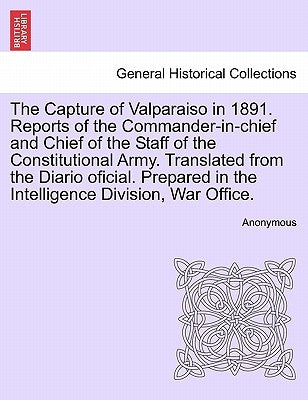 The Capture of Valparaiso in 1891. Reports of the Commander-In-Chief and Chief of the Staff of the Constitutional Army. Translated from the Diario Ofi by Anonymous