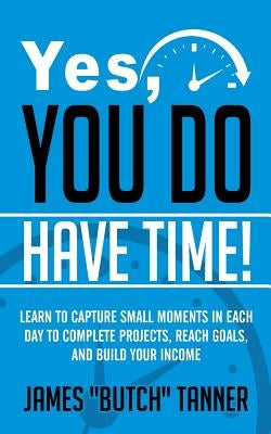 Yes, You Do Have Time!: Learn to Capture the Small Moments in Each Day to Complete Projects, Reach Goals, and Build Income by Tanner, James Butch