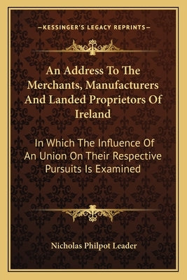 An Address To The Merchants, Manufacturers And Landed Proprietors Of Ireland: In Which The Influence Of An Union On Their Respective Pursuits Is Exami by Leader, Nicholas Philpot