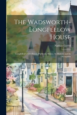 The Wadsworth-Longfellow House; Longfellow's old Home, Portland, Maine; its History and its Occupants by Goold, Nathan
