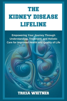 The Kidney Disease Lifeline: Empowering Your Journey Through Understanding, Treatment, and Holistic Care for Improved Health and Quality of Life by Whitner, Tricia