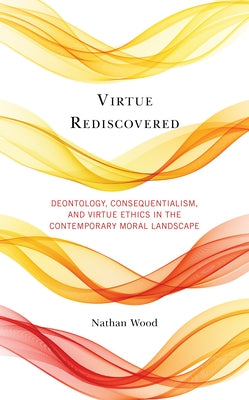 Virtue Rediscovered: Deontology, Consequentialism, and Virtue Ethics in the Contemporary Moral Landscape by Wood, Nathan