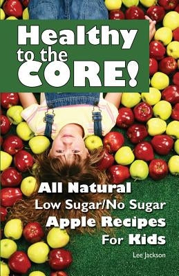 Healthy to the Core!: All Natural Low Sugar/No Sugar Apple Recipes for Kids by Jackson, Lee