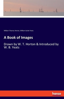 A Book of Images: Drawn by W. T. Horton & Introduced by W. B. Yeats by Yeats, William Butler