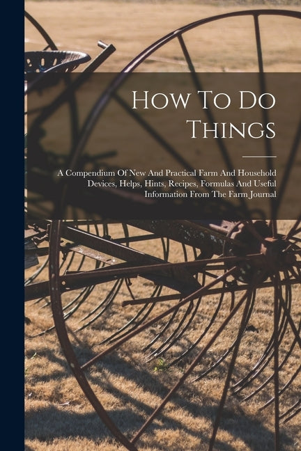 How To Do Things: A Compendium Of New And Practical Farm And Household Devices, Helps, Hints, Recipes, Formulas And Useful Information F by Anonymous