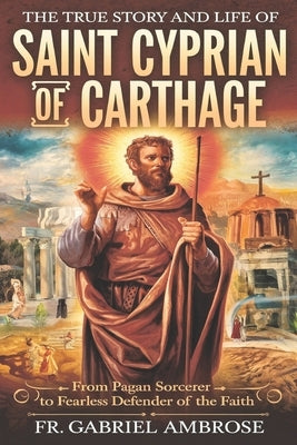 The True Story and Life of Saint Cyprian of Carthage: From Pagan Sorcerer to Fearless Defender of the Faith by Ambrose, Gabriel