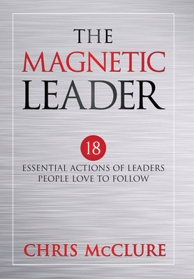 The Magnetic Leader: 18 Essential Actions of Leaders People Love To Follow by McClure, Chris