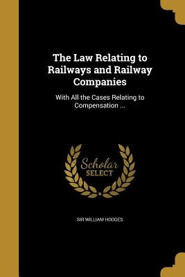The Law Relating to Railways and Railway Companies: With All the Cases Relating to Compensation ... by Hodges, William