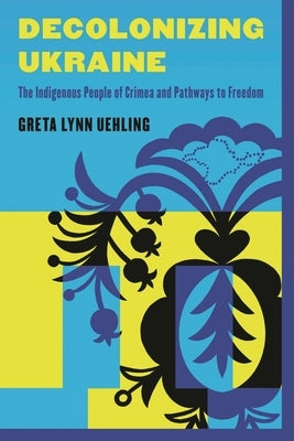 Decolonizing Ukraine: How the Indigenous People of Crimea Remade Themselves after Russian Occupation by Uehling, Greta Lynn
