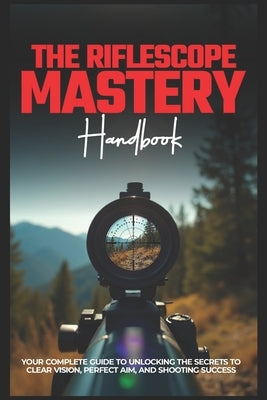 The Riflescope Mastery Handbook: Your Complete Guide To Unlocking The Secrets To Clear Vision, Perfect Aim, And Shooting Success by Parker, Rowan