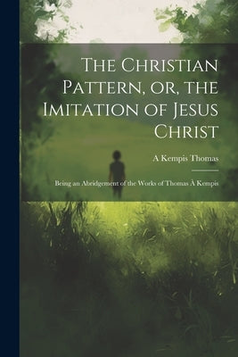 The Christian Pattern, or, the Imitation of Jesus Christ: Being an Abridgement of the Works of Thomas à Kempis by Thomas, A. Kempis