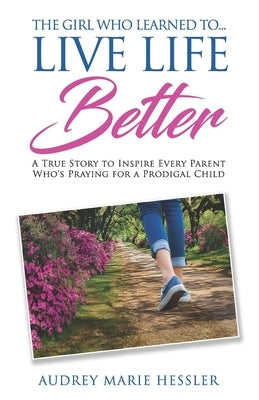 The Girl Who Learned to Live Life Better: A True Story to Inspire Every Parent Who's Praying for a Prodigal Child by Hessler, Audrey Marie