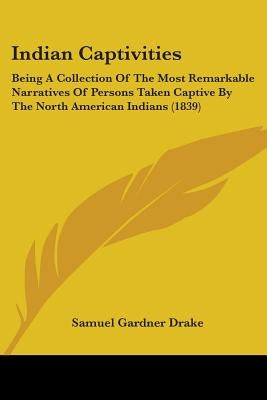 Indian Captivities: Being A Collection Of The Most Remarkable Narratives Of Persons Taken Captive By The North American Indians (1839) by Drake, Samuel Gardner