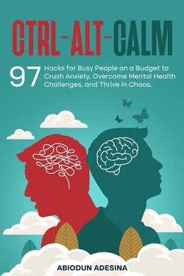 Ctrl-Alt-CALM: 97 Hacks for Busy People on a Budget to Crush Anxiety, Overcome Mental Health Challenges, and Thrive in Chaos by Adesina, Abiodun