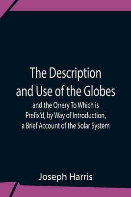 The Description And Use Of The Globes And The Orrery To Which Is Prefix'D, By Way Of Introduction, A Brief Account Of The Solar System by Harris, Joseph