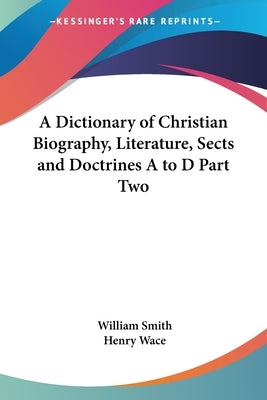 A Dictionary of Christian Biography, Literature, Sects and Doctrines A to D Part Two by Smith, William