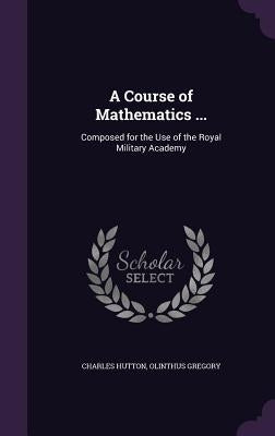 A Course of Mathematics ...: Composed for the Use of the Royal Military Academy by Hutton, Charles