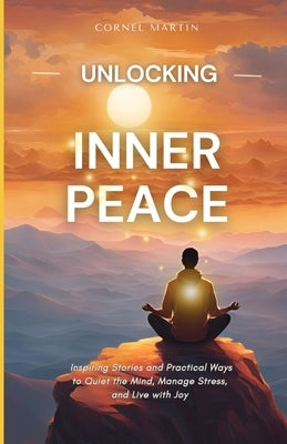 Unlocking Inner Peace: Inspiring Stories and Practical Ways to Quiet the Mind, Manage Stress, and Live with Joy by Martin, Cornel