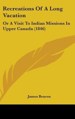 Recreations Of A Long Vacation: Or A Visit To Indian Missions In Upper Canada (1846) by Beaven, James
